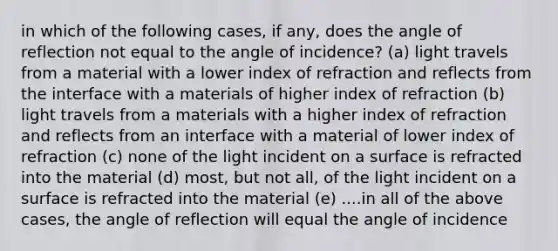 in which of the following cases, if any, does the angle of reflection not equal to the angle of incidence? (a) light travels from a material with a lower index of refraction and reflects from the interface with a materials of higher index of refraction (b) light travels from a materials with a higher index of refraction and reflects from an interface with a material of lower index of refraction (c) none of the light incident on a surface is refracted into the material (d) most, but not all, of the light incident on a surface is refracted into the material (e) ....in all of the above cases, the angle of reflection will equal the angle of incidence