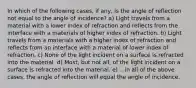 In which of the following cases, if any, is the angle of reflection not equal to the angle of incidence? a) Light travels from a material with a lower index of refraction and reflects from the interface with a materials of higher index of refraction. b) Light travels from a materials with a higher index of refraction and reflects from an interface with a material of lower index of refraction. c) None of the light incident on a surface is refracted into the material. d) Most, but not all, of the light incident on a surface is refracted into the material. e) ...in all of the above cases, the angle of reflection will equal the angle of incidence.