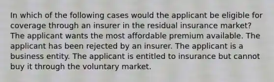 In which of the following cases would the applicant be eligible for coverage through an insurer in the residual insurance market? The applicant wants the most affordable premium available. The applicant has been rejected by an insurer. The applicant is a business entity. The applicant is entitled to insurance but cannot buy it through the voluntary market.