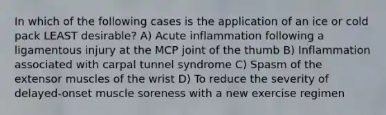 In which of the following cases is the application of an ice or cold pack LEAST desirable? A) Acute inflammation following a ligamentous injury at the MCP joint of the thumb B) Inflammation associated with carpal tunnel syndrome C) Spasm of the extensor muscles of the wrist D) To reduce the severity of delayed-onset muscle soreness with a new exercise regimen