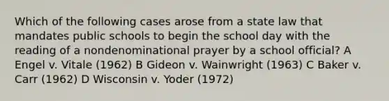 Which of the following cases arose from a state law that mandates public schools to begin the school day with the reading of a nondenominational prayer by a school official? A Engel v. Vitale (1962) B Gideon v. Wainwright (1963) C Baker v. Carr (1962) D Wisconsin v. Yoder (1972)