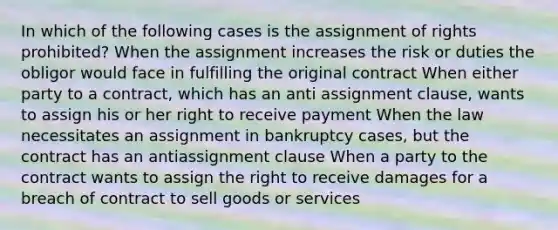 In which of the following cases is the assignment of rights prohibited? When the assignment increases the risk or duties the obligor would face in fulfilling the original contract When either party to a contract, which has an anti assignment clause, wants to assign his or her right to receive payment When the law necessitates an assignment in bankruptcy cases, but the contract has an antiassignment clause When a party to the contract wants to assign the right to receive damages for a breach of contract to sell goods or services