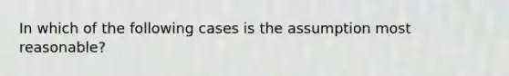 In which of the following cases is the assumption most reasonable?