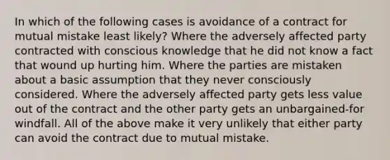 In which of the following cases is avoidance of a contract for mutual mistake least likely? Where the adversely affected party contracted with conscious knowledge that he did not know a fact that wound up hurting him. Where the parties are mistaken about a basic assumption that they never consciously considered. Where the adversely affected party gets less value out of the contract and the other party gets an unbargained-for windfall. All of the above make it very unlikely that either party can avoid the contract due to mutual mistake.