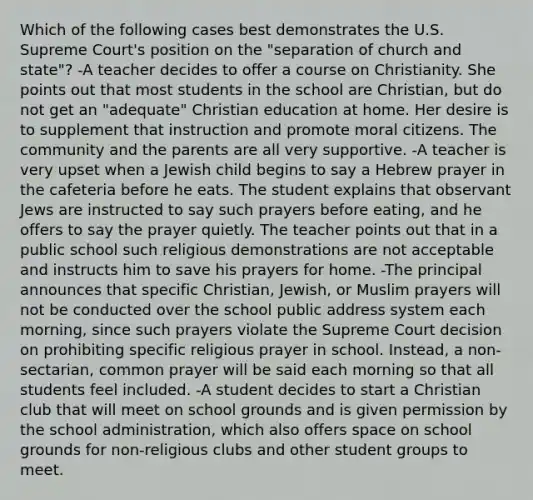 Which of the following cases best demonstrates the U.S. Supreme Court's position on the "separation of church and state"? -A teacher decides to offer a course on Christianity. She points out that most students in the school are Christian, but do not get an "adequate" Christian education at home. Her desire is to supplement that instruction and promote moral citizens. The community and the parents are all very supportive. -A teacher is very upset when a Jewish child begins to say a Hebrew prayer in the cafeteria before he eats. The student explains that observant Jews are instructed to say such prayers before eating, and he offers to say the prayer quietly. The teacher points out that in a public school such religious demonstrations are not acceptable and instructs him to save his prayers for home. -The principal announces that specific Christian, Jewish, or Muslim prayers will not be conducted over the school public address system each morning, since such prayers violate the Supreme Court decision on prohibiting specific religious prayer in school. Instead, a non-sectarian, common prayer will be said each morning so that all students feel included. -A student decides to start a Christian club that will meet on school grounds and is given permission by the school administration, which also offers space on school grounds for non-religious clubs and other student groups to meet.