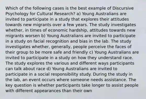 Which of the following cases is the best example of Discursive Psychology for Cultural Research? a) Young Australians are invited to participate in a study that explores their attitudes towards new migrants over a few years. The study investigates whether, in times of economic hardship, attitudes towards new migrants worsen b) Young Australians are invited to participate in a study on facial recognition and bias in the lab. The study investigates whether, generally, people perceive the faces of their group to be more safe and friendly c) Young Australians are invited to participate in a study on how they understand race. The study explores the various and different ways participants can talk about race d) Young Australians are invited to participate in a social responsibility study. During the study in the lab, an event occurs where someone needs assistance. The key question is whether participants take longer to assist people with different appearances than their own