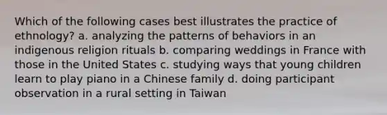 Which of the following cases best illustrates the practice of ethnology? a. analyzing the patterns of behaviors in an indigenous religion rituals b. comparing weddings in France with those in the United States c. studying ways that young children learn to play piano in a Chinese family d. doing participant observation in a rural setting in Taiwan