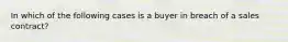 In which of the following cases is a buyer in breach of a sales contract?