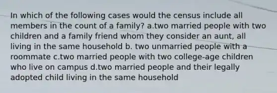 In which of the following cases would the census include all members in the count of a family? a.two married people with two children and a family friend whom they consider an aunt, all living in the same household b. two unmarried people with a roommate c.two married people with two college-age children who live on campus d.two married people and their legally adopted child living in the same household