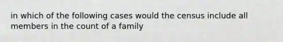 in which of the following cases would the census include all members in the count of a family