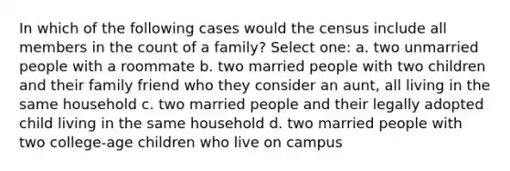 In which of the following cases would the census include all members in the count of a family? Select one: a. two unmarried people with a roommate b. two married people with two children and their family friend who they consider an aunt, all living in the same household c. two married people and their legally adopted child living in the same household d. two married people with two college-age children who live on campus