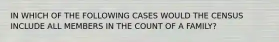 IN WHICH OF THE FOLLOWING CASES WOULD THE CENSUS INCLUDE ALL MEMBERS IN THE COUNT OF A FAMILY?