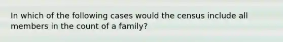 In which of the following cases would the census include all members in the count of a family?