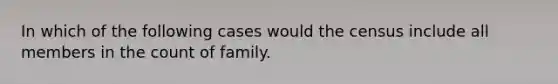 In which of the following cases would the census include all members in the count of family.