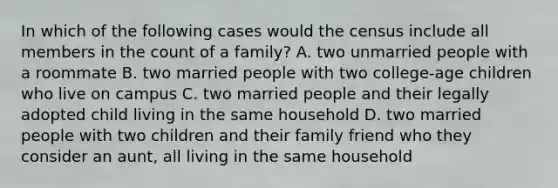 In which of the following cases would the census include all members in the count of a family? A. two unmarried people with a roommate B. two married people with two college-age children who live on campus C. two married people and their legally adopted child living in the same household D. two married people with two children and their family friend who they consider an aunt, all living in the same household