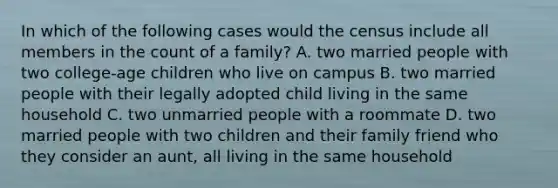 In which of the following cases would the census include all members in the count of a family? A. two married people with two college-age children who live on campus B. two married people with their legally adopted child living in the same household C. two unmarried people with a roommate D. two married people with two children and their family friend who they consider an aunt, all living in the same household