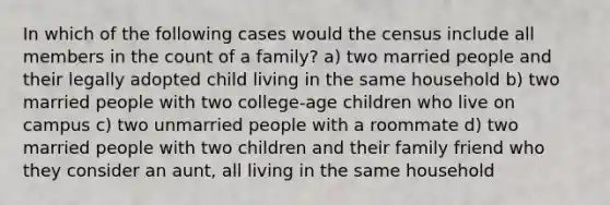 In which of the following cases would the census include all members in the count of a family? a) two married people and their legally adopted child living in the same household b) two married people with two college-age children who live on campus c) two unmarried people with a roommate d) two married people with two children and their family friend who they consider an aunt, all living in the same household