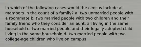 In which of the following cases would the census include all members in the count of a family? a. two unmarried people with a roommate b. two married people with two children and their family friend who they consider an aunt, all living in the same household c. two married people and their legally adopted child living in the same household d. two married people with two college-age children who live on campus