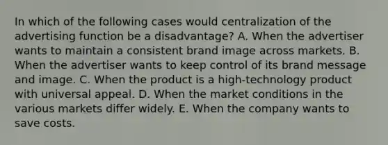 In which of the following cases would centralization of the advertising function be a disadvantage? A. When the advertiser wants to maintain a consistent brand image across markets. B. When the advertiser wants to keep control of its brand message and image. C. When the product is a high-technology product with universal appeal. D. When the market conditions in the various markets differ widely. E. When the company wants to save costs.