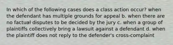 In which of the following cases does a class action occur? when the defendant has multiple grounds for appeal b. when there are no factual disputes to be decided by the jury c. when a group of plaintiffs collectively bring a lawsuit against a defendant d. when the plaintiff does not reply to the defender's cross-complaint