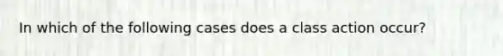 In which of the following cases does a class action occur?