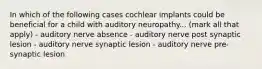 In which of the following cases cochlear implants could be beneficial for a child with auditory neuropathy... (mark all that apply) - auditory nerve absence - auditory nerve post synaptic lesion - auditory nerve synaptic lesion - auditory nerve pre-synaptic lesion