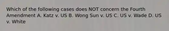 Which of the following cases does NOT concern the Fourth Amendment A. Katz v. US B. Wong Sun v. US C. US v. Wade D. US v. White