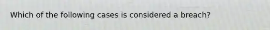 Which of the following cases is considered a breach?