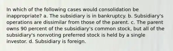 In which of the following cases would consolidation be inappropriate? a. The subsidiary is in bankruptcy. b. Subsidiary's operations are dissimilar from those of the parent. c. The parent owns 90 percent of the subsidiary's common stock, but all of the subsidiary's nonvoting preferred stock is held by a single investor. d. Subsidiary is foreign.