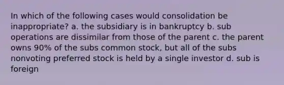 In which of the following cases would consolidation be inappropriate? a. the subsidiary is in bankruptcy b. sub operations are dissimilar from those of the parent c. the parent owns 90% of the subs common stock, but all of the subs nonvoting preferred stock is held by a single investor d. sub is foreign