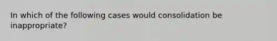 In which of the following cases would consolidation be inappropriate?