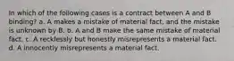 In which of the following cases is a contract between A and B binding? a. A makes a mistake of material fact, and the mistake is unknown by B. b. A and B make the same mistake of material fact. c. A recklessly but honestly misrepresents a material fact. d. A innocently misrepresents a material fact.