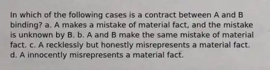 In which of the following cases is a contract between A and B binding? a. A makes a mistake of material fact, and the mistake is unknown by B. b. A and B make the same mistake of material fact. c. A recklessly but honestly misrepresents a material fact. d. A innocently misrepresents a material fact.