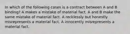 In which of the following cases is a contract between A and B binding? A makes a mistake of material fact. A and B make the same mistake of material fact. A recklessly but honestly misrepresents a material fact. A innocently misrepresents a material fact.