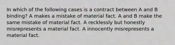 In which of the following cases is a contract between A and B binding? A makes a mistake of material fact. A and B make the same mistake of material fact. A recklessly but honestly misrepresents a material fact. A innocently misrepresents a material fact.