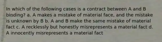 In which of the following cases is a contract between A and B binding? a. A makes a mistake of material face, and the mistake is unknown by B b. A and B make the same mistake of material fact c. A recklessly but honestly misrepresents a material fact d. A innocently misrepresents a material fact