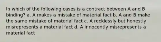 In which of the following cases is a contract between A and B binding? a. A makes a mistake of material fact b. A and B make the same mistake of material fact c. A recklessly but honestly misrepresents a material fact d. A innocently misrepresents a material fact