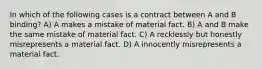 In which of the following cases is a contract between A and B binding? A) A makes a mistake of material fact. B) A and B make the same mistake of material fact. C) A recklessly but honestly misrepresents a material fact. D) A innocently misrepresents a material fact.