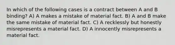 In which of the following cases is a contract between A and B binding? A) A makes a mistake of material fact. B) A and B make the same mistake of material fact. C) A recklessly but honestly misrepresents a material fact. D) A innocently misrepresents a material fact.