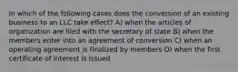 In which of the following cases does the conversion of an existing business to an LLC take effect? A) when the articles of organization are filed with the secretary of state B) when the members enter into an agreement of conversion C) when an operating agreement is finalized by members D) when the first certificate of interest is issued