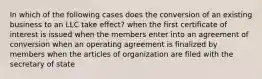 In which of the following cases does the conversion of an existing business to an LLC take effect? when the first certificate of interest is issued when the members enter into an agreement of conversion when an operating agreement is finalized by members when the articles of organization are filed with the secretary of state