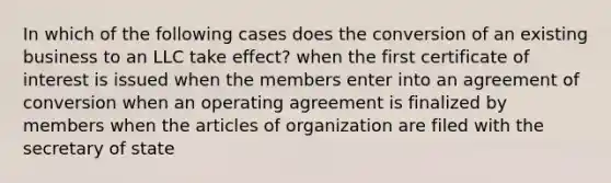 In which of the following cases does the conversion of an existing business to an LLC take effect? when the first certificate of interest is issued when the members enter into an agreement of conversion when an operating agreement is finalized by members when the articles of organization are filed with the secretary of state