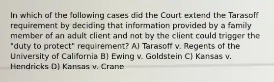 In which of the following cases did the Court extend the Tarasoff requirement by deciding that information provided by a family member of an adult client and not by the client could trigger the "duty to protect" requirement? A) Tarasoff v. Regents of the University of California B) Ewing v. Goldstein C) Kansas v. Hendricks D) Kansas v. Crane