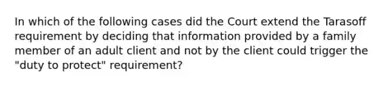 In which of the following cases did the Court extend the Tarasoff requirement by deciding that information provided by a family member of an adult client and not by the client could trigger the "duty to protect" requirement?