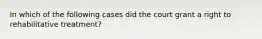 In which of the following cases did the court grant a right to rehabilitative treatment?