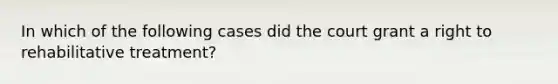 In which of the following cases did the court grant a right to rehabilitative treatment?