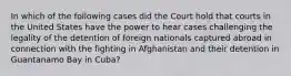 In which of the following cases did the Court hold that courts in the United States have the power to hear cases challenging the legality of the detention of foreign nationals captured abroad in connection with the fighting in Afghanistan and their detention in Guantanamo Bay in Cuba?​