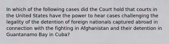 In which of the following cases did the Court hold that courts in the United States have the power to hear cases challenging the legality of the detention of foreign nationals captured abroad in connection with the fighting in Afghanistan and their detention in Guantanamo Bay in Cuba?​