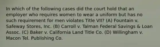 In which of the following cases did the court hold that an employer who requires women to wear a uniform but has no such requirement for men violates Title VII? (A) Fountain v. Safeway Stores, Inc. (B) Carroll v. Talman Federal Savings & Loan Assoc. (C) Baker v. California Land Title Co. (D) Willingham v. Macon Tel. Publishing Co.