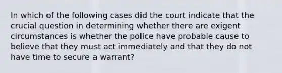 In which of the following cases did the court indicate that the crucial question in determining whether there are exigent circumstances is whether the police have probable cause to believe that they must act immediately and that they do not have time to secure a warrant?